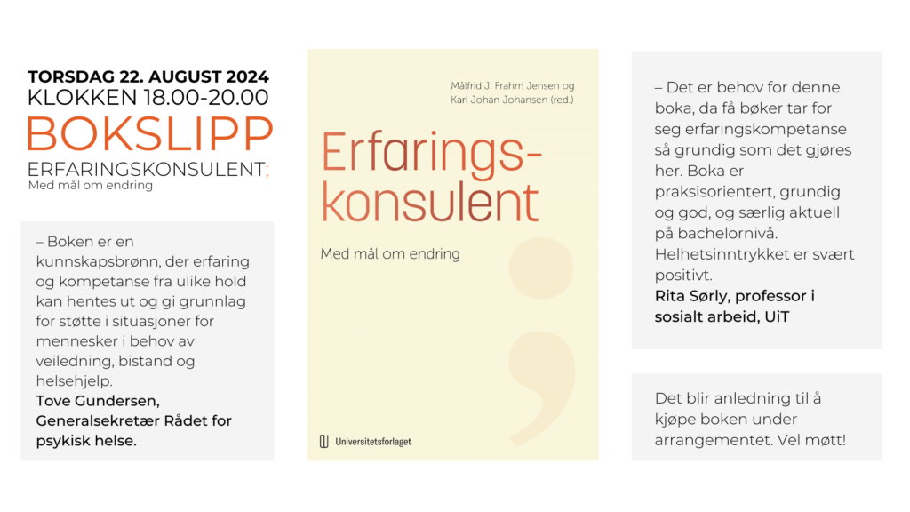 Tekstplakat og bilde av forsiden på boken Erfaringskonsulent; Med mål om endring.  

Tekst: 
Bokslipp torsdag 22. august 2024. Erfaringskonsulent; Med mål om endring. 

- Boken er en kunnskapsbrønn, der erfring og kompetanse fra ulike hold kan hentes ut og gi grunnlag for støtte i situasjoner for mennesker i behov av veiledning, bistand og helsehjelp. Tove Gundersen, Generalsekretær Rådet for psykisk helse. 

- Det er behov for denne boka, da få bøker tar for seg erfaringskompetanse så grundig som det gjres her. Boka er praksisorientert, grundig og god, og særlig aktuell på bachelornivå. Helhetsinntrykket er svært positivt. Rita Sørly, professor i sosialt arbeid, UiT. 

Det blir anledning til å kjøpe boka under arrangemenet. Vel møtt! 